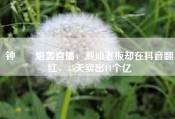 钟睒睒炮轰直播，潮汕老板却在抖音翻红，35天卖出11个亿