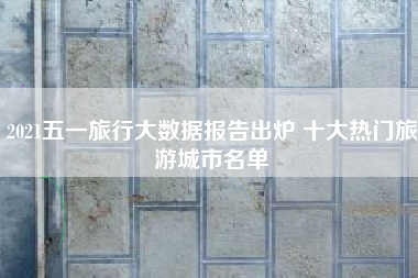 2021五一旅行大数据报告出炉 十大热门旅游城市名单