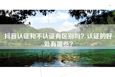 抖音认证和不认证有区别吗？认证的好处有哪些？