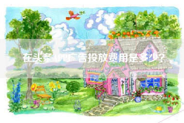 在头条APP广告投放费用是多少？