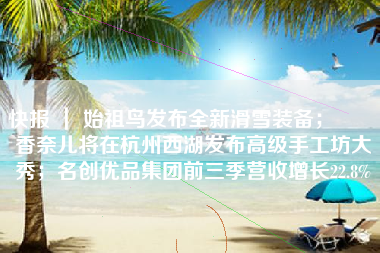 快报 ｜ 始祖鸟发布全新滑雪装备；​​​香奈儿将在杭州西湖发布高级手工坊大秀；名创优品集团前三季营收增长22.8%